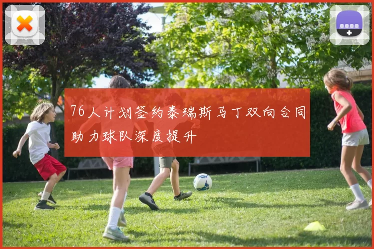 76人计划签约泰瑞斯马丁双向合同助力球队深度提升