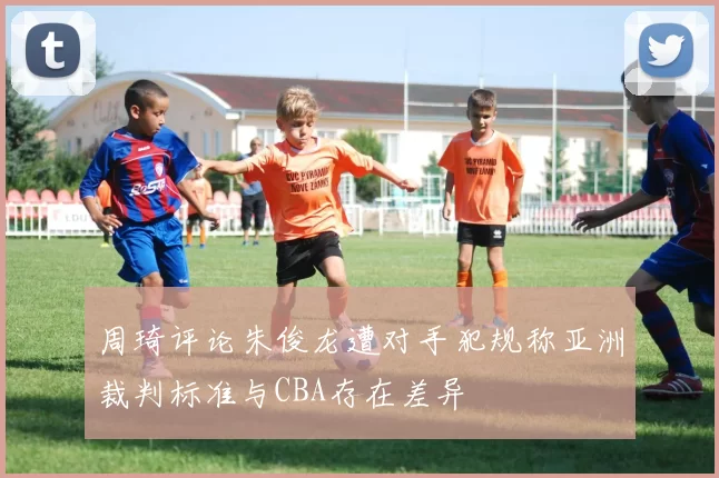 周琦评论朱俊龙遭对手犯规称亚洲裁判标准与CBA存在差异