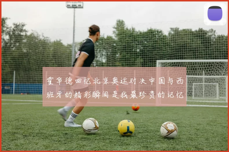 霍华德回忆北京奥运对决中国与西班牙的精彩瞬间是我最珍贵的记忆之一