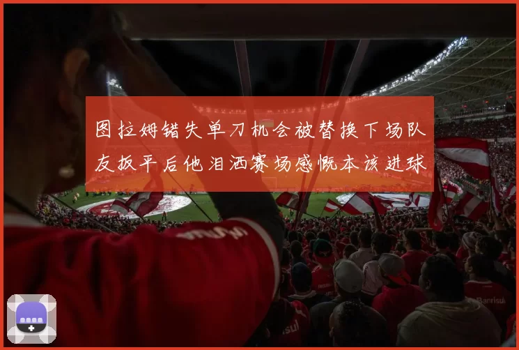 图拉姆错失单刀机会被替换下场队友扳平后他泪洒赛场感慨本该进球