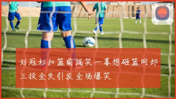 刘冠杉扣篮前搞笑一幕想砸篮网却三投全失引发全场爆笑