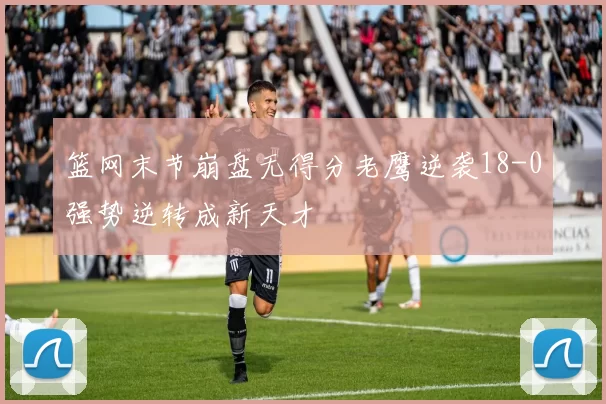 篮网末节崩盘无得分老鹰逆袭18-0强势逆转成新天才