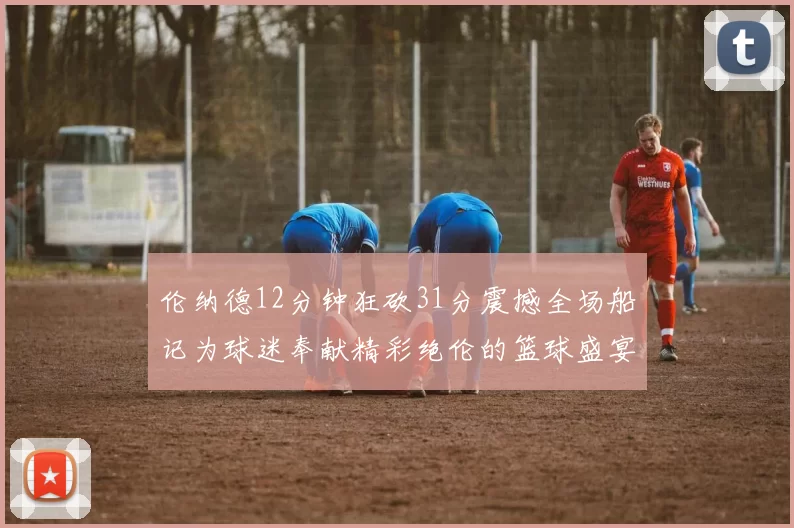伦纳德12分钟狂砍31分震撼全场船记为球迷奉献精彩绝伦的篮球盛宴