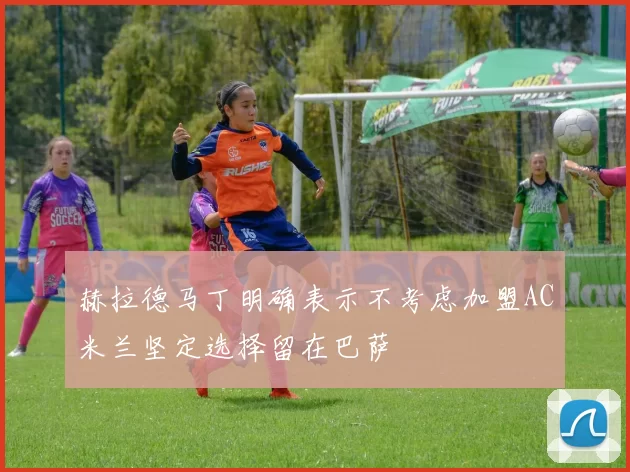 赫拉德马丁明确表示不考虑加盟AC米兰坚定选择留在巴萨