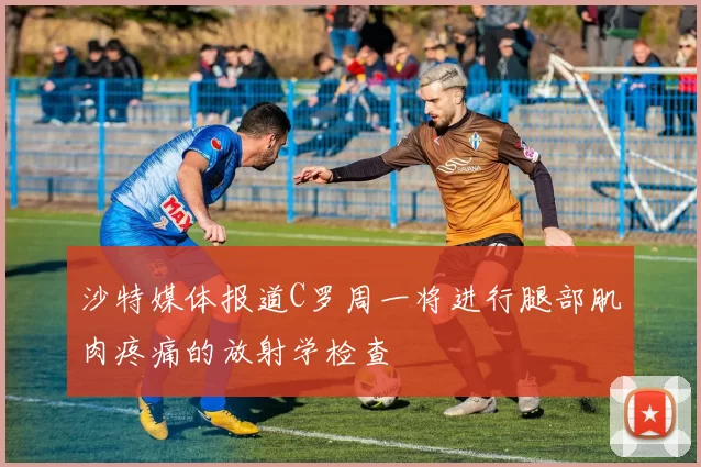 沙特媒体报道C罗周一将进行腿部肌肉疼痛的放射学检查