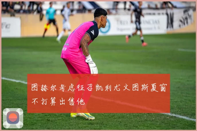 图赫尔考虑征召凯利尤文图斯夏窗不打算出售他