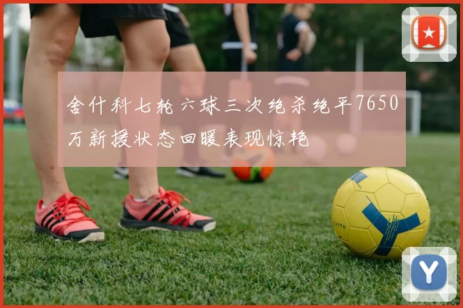 舍什科七轮六球三次绝杀绝平7650万新援状态回暖表现惊艳