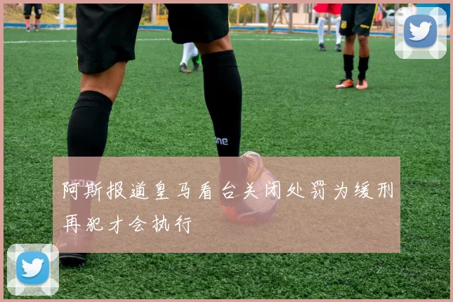 阿斯报道皇马看台关闭处罚为缓刑再犯才会执行