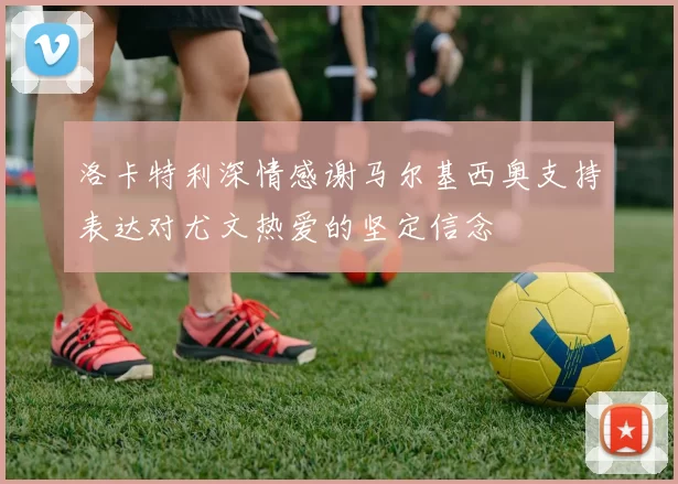 洛卡特利深情感谢马尔基西奥支持表达对尤文热爱的坚定信念