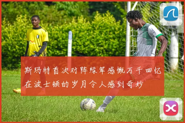 斯玛特首次对阵绿军感慨万千回忆在波士顿的岁月令人感到奇妙