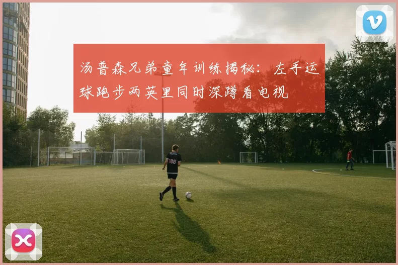 汤普森兄弟童年训练揭秘：左手运球跑步两英里同时深蹲看电视