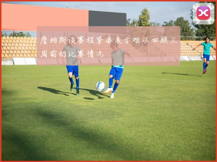 詹姆斯谈赛程紧凑表示难以回顾三周前的比赛情况