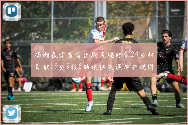 杨瀚森背靠背出战表现起伏24分钟贡献15分9板5助攻但失误与犯规同样引人关注