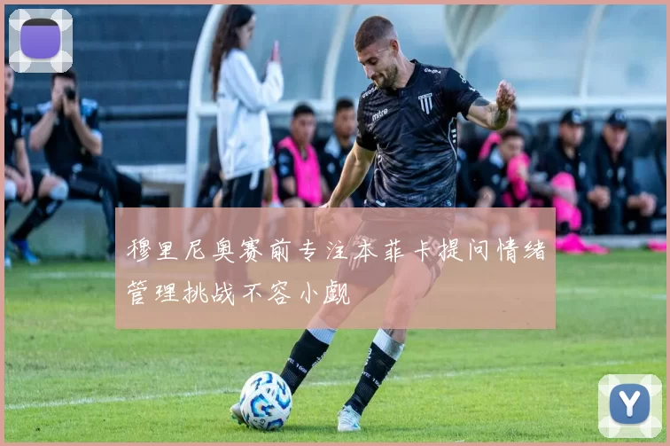 穆里尼奥赛前专注本菲卡提问情绪管理挑战不容小觑