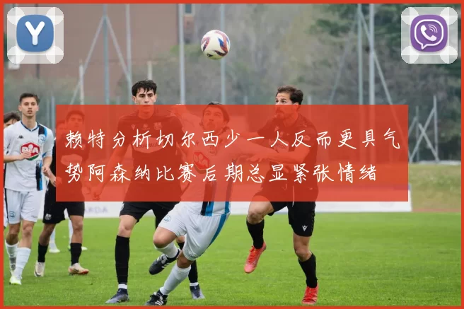 赖特分析切尔西少一人反而更具气势阿森纳比赛后期总显紧张情绪